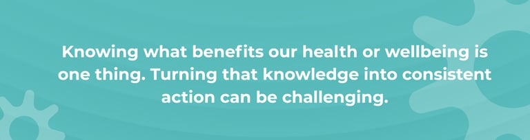 Knowing what benefits our health or wellbeing is one thing. Turning that knowledge into consistent action can be challenging.